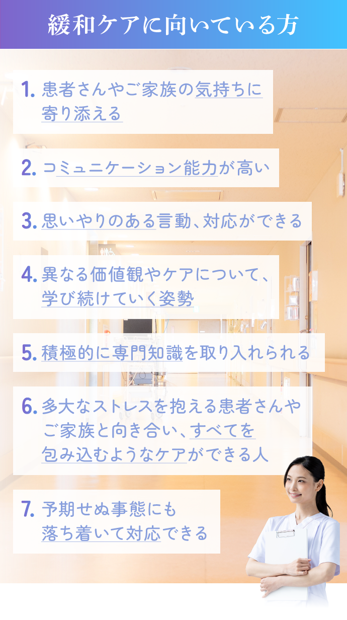 緩和ケアに向いている方。1.患者さんやご家族の気持ちに寄り添える。2.コミュニケーション能力が高い。3.思いやりのある言動、対応ができる。4.異なる価値観やケアについて、学び続けていく姿勢。5．積極的に専門分野を取り入れられる。6.多大なストレスを抱える患者さんやご家族と向き合い、すべてを包み込むようなケアができる人。7.予期せぬ事態にも落ち着いて対応できる。