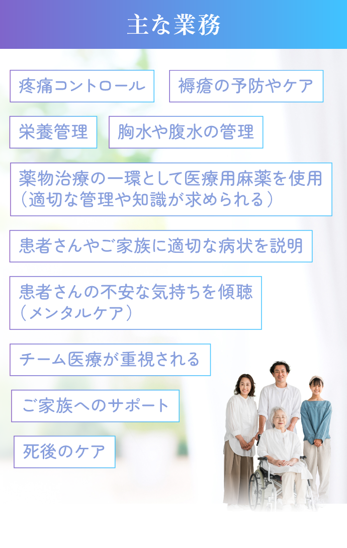 主な業務。疼痛コントロール、褥瘡の予防やケア、栄養管理、胸水や腹水の管理、薬物治療の一環として医療用麻薬の使用（適切な管理や知識が求められる）、患者さんやご家族に適切な症状を説明、患者さんの不安な気持ちを傾聴（メンタルケア）、チーム医療が重視される、ご家族へのサポート、死後のケアなどです。
