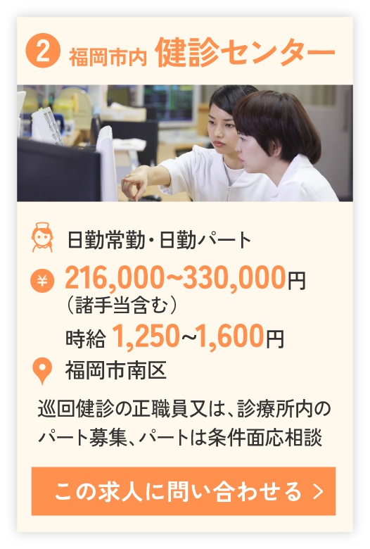 ②福岡市内 健診センター（日勤常勤・日勤パート）216,000~330,000円、時給 1,250~1,600円。勤務エリア福岡市南区。巡回健診の正職員又は、診療所内のパート募集、パートは条件面応相談。