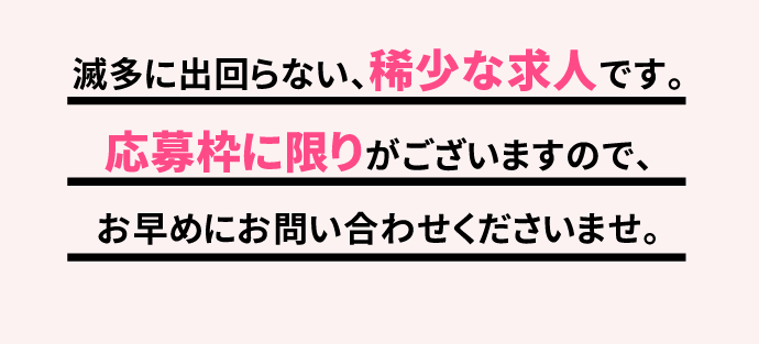 滅多に出回らない、稀少な求人です。応募枠に限りがございますので、お早めにお問い合わせくださいませ。