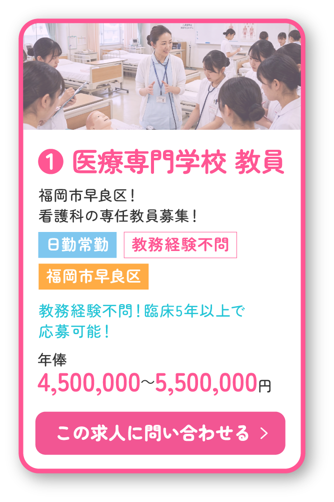 ❶ 医療専門学校 教員。福岡市早良区！看護科の専任教員募集！日勤常勤、教務経験不問！臨床5年以上で応募可能！年俸4,500,000～5,500,000円。この求人に問い合わせる