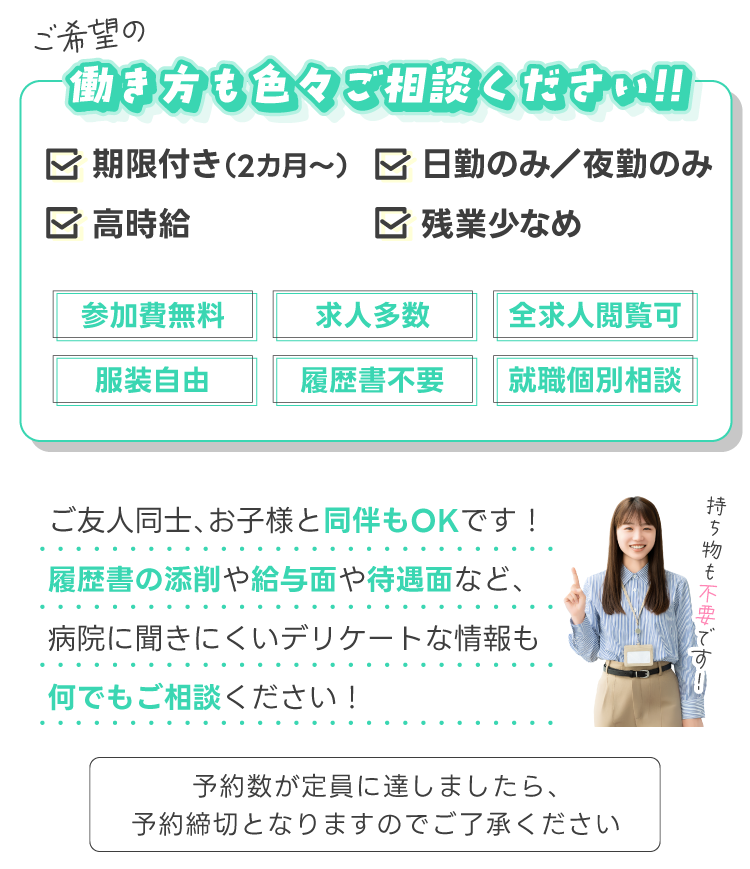 ご希望の働き方も色々ご相談ください!!ご友人同士、お子様と同伴もOKです！履歴書の添削や給与面や待遇面など、病院に聞きにくいデリケートな情報も何でもご相談ください！