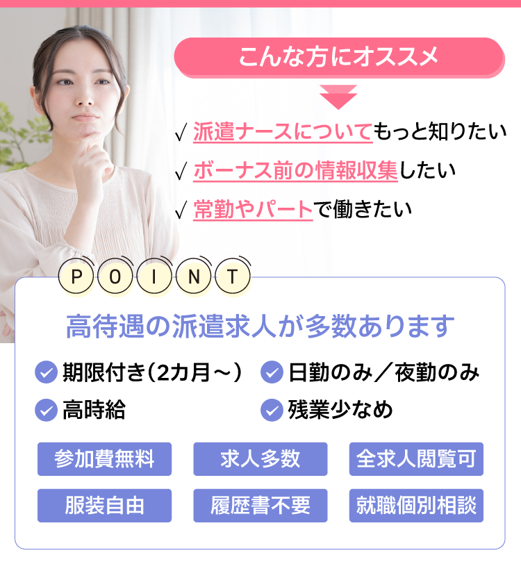 こんな方にオススメ！・派遣ナースについて知りたい・ボーナス前の情報収集したい・常勤やパートで働きたい　高待遇の派遣求人が多!・期限付き（3カ月～）・日勤のみ／夜勤のみ・高時給・残業少なめ