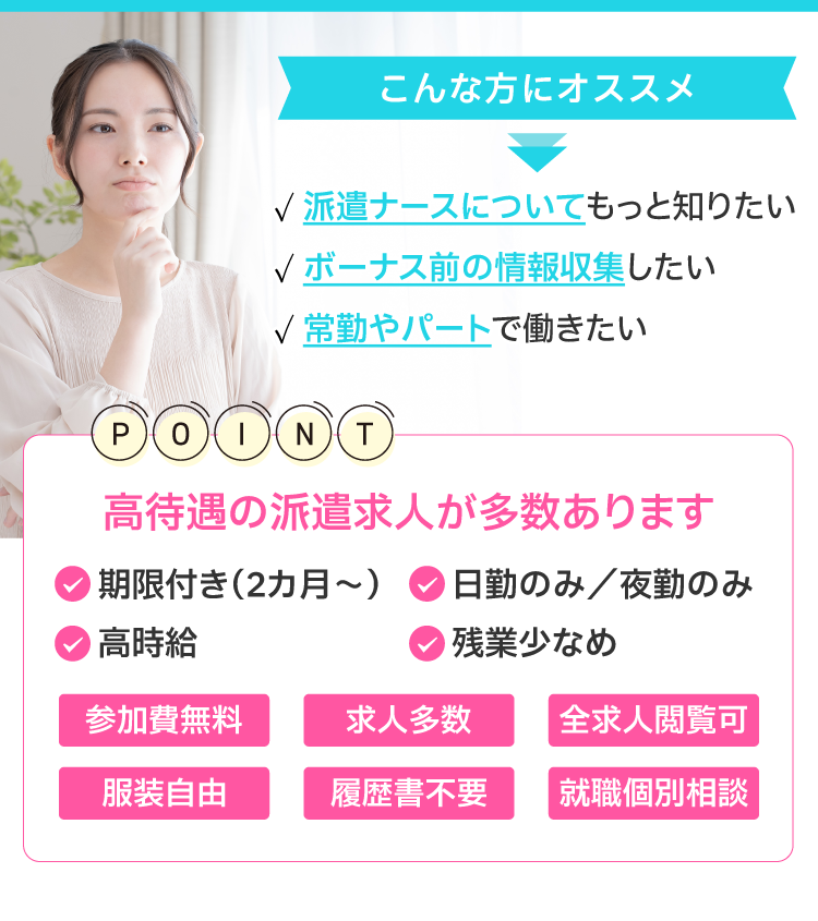 こんな方にオススメ！・派遣ナースについて知りたい・ボーナス前の情報収集したい・常勤やパートで働きたい　高待遇の派遣求人が多数！・期限付き（3カ月～）・日勤のみ／夜勤のみ・高時給・残業少なめ