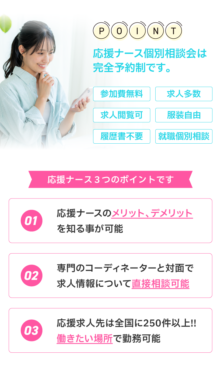 応援ナース個別相談会は完全予約制です。３つのポイント！1.応援ナースのメリット、デメリットを知ることが可能。2.専門のコーディネーターと対面で求人情報について直接相談可能3.応援求人先は全国に250件以上！働きたい場所で勤務可能。