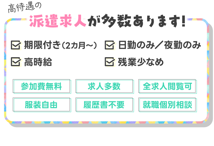 高待遇の派遣求人が多数あります!・期限付き（3カ月～）・日勤のみ／夜勤のみ・高時給・残業少なめ