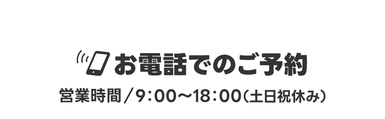 お電話でのご予約【営業時間/9：00～18：00（土日祝休み）】