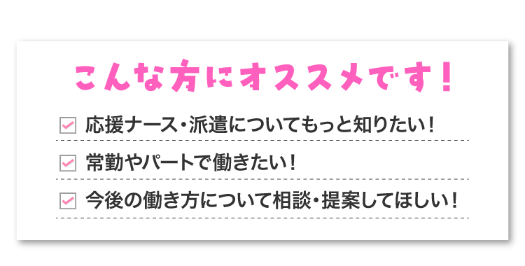 応援ナース、派遣ナースについて知りたい！常勤やパートで働きたい！今後の働き方について相談・提案してほしい！という方にオススメです