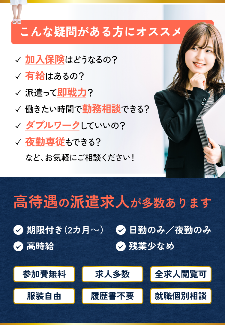 こんな疑問がある方にオススメ！・加入保険はどうなるの？・有給はあるの？・派遣って即戦力？・働きたい時間で勤務相談できる？・ダブルワークしていいの？・夜勤専従もできる？などお気軽にご相談ください！高待遇の派遣求人あります！・期限付き（2カ月～）・日勤のみ/夜勤のみ・高時給・残業少なめなど。●参加費無料●求人多数●全求人閲覧可●服装自由●履歴書不要●就職個別相談