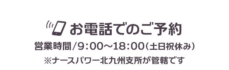 お電話でのご予約【営業時間/9：00～18：00（土日祝休み）】ナースパワー北九州支所が管轄です